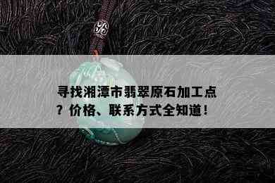 寻找湘潭市翡翠原石加工点？价格、联系方式全知道！