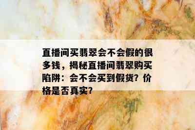 直播间买翡翠会不会假的很多钱，揭秘直播间翡翠购买陷阱：会不会买到假货？价格是否真实？