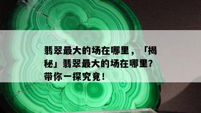 翡翠更大的场在哪里，「揭秘」翡翠更大的场在哪里？带你一探究竟！