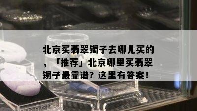 北京买翡翠镯子去哪儿买的，「推荐」北京哪里买翡翠镯子最靠谱？这里有答案！