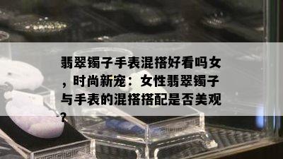 翡翠镯子手表混搭好看吗女，时尚新宠：女性翡翠镯子与手表的混搭搭配是否美观？