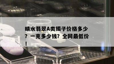 晴水翡翠A类镯子价格多少？一克多少钱？全网更低价！