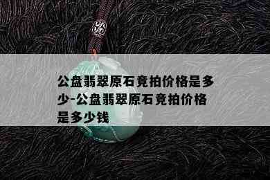 公盘翡翠原石竞拍价格是多少-公盘翡翠原石竞拍价格是多少钱