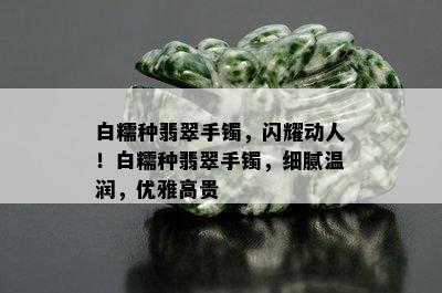 白糯种翡翠手镯，闪耀动人！白糯种翡翠手镯，细腻温润，优雅高贵