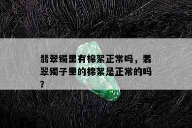 翡翠镯里有棉絮正常吗，翡翠镯子里的棉絮是正常的吗？