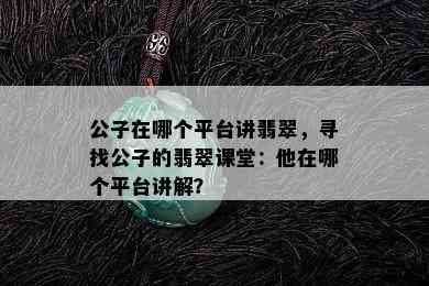 公子在哪个平台讲翡翠，寻找公子的翡翠课堂：他在哪个平台讲解？