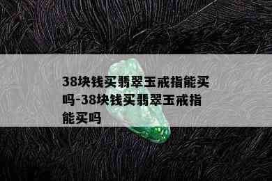 38块钱买翡翠玉戒指能买吗-38块钱买翡翠玉戒指能买吗