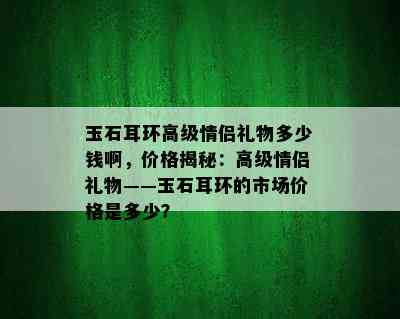 玉石耳环高级情侣礼物多少钱啊，价格揭秘：高级情侣礼物——玉石耳环的市场价格是多少？