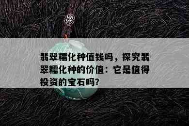 翡翠糯化种值钱吗，探究翡翠糯化种的价值：它是值得投资的宝石吗？