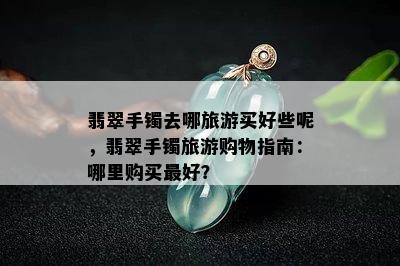 翡翠手镯去哪旅游买好些呢，翡翠手镯旅游购物指南：哪里购买更好？