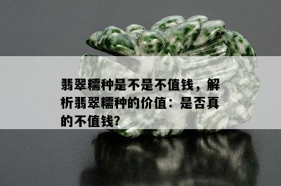 翡翠糯种是不是不值钱，解析翡翠糯种的价值：是否真的不值钱？