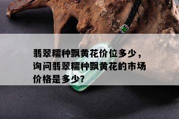 翡翠糯种飘黄花价位多少，询问翡翠糯种飘黄花的市场价格是多少？