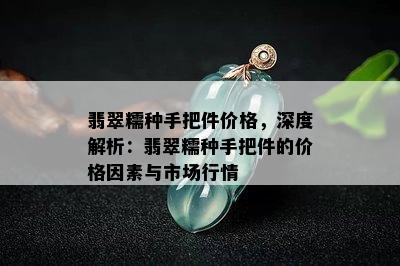 翡翠糯种手把件价格，深度解析：翡翠糯种手把件的价格因素与市场行情