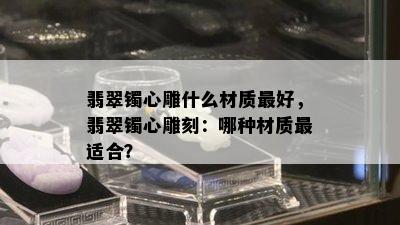 翡翠镯心雕什么材质更好，翡翠镯心雕刻：哪种材质最适合？