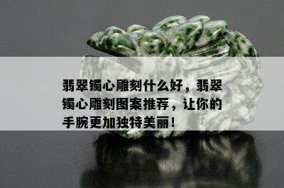 翡翠镯心雕刻什么好，翡翠镯心雕刻图案推荐，让你的手腕更加独特美丽！