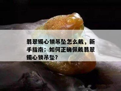 翡翠镯心锁吊坠怎么戴，新手指南：如何正确佩戴翡翠镯心锁吊坠？