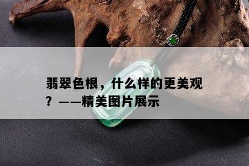 翡翠色根，什么样的更美观？——精美图片展示