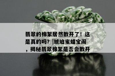 翡翠的棉絮居然散开了！这是真的吗？|琥珀蜜蜡宝阁，揭秘翡翠棉絮是否会散开