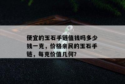 便宜的玉石手链值钱吗多少钱一克，价格亲民的玉石手链，每克价值几何？