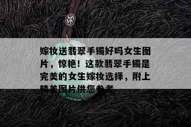 嫁妆送翡翠手镯好吗女生图片，惊艳！这款翡翠手镯是完美的女生嫁妆选择，附上精美图片供您参考