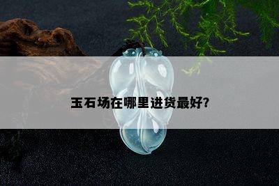 玉石场在哪里进货更好？