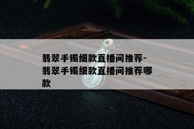 翡翠手镯细款直播间推荐-翡翠手镯细款直播间推荐哪款