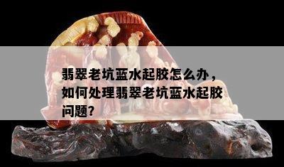 翡翠老坑蓝水起胶怎么办，如何处理翡翠老坑蓝水起胶问题？