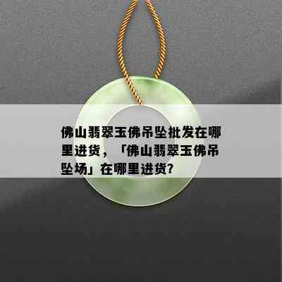 佛山翡翠玉佛吊坠批发在哪里进货，「佛山翡翠玉佛吊坠场」在哪里进货？