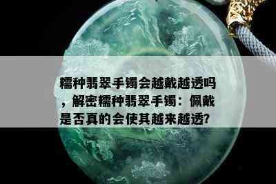 糯种翡翠手镯会越戴越透吗，解密糯种翡翠手镯：佩戴是否真的会使其越来越透？