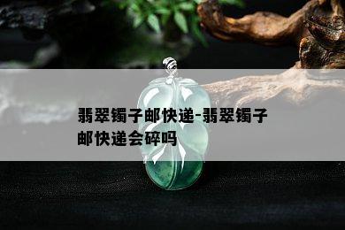 翡翠镯子邮快递-翡翠镯子邮快递会碎吗