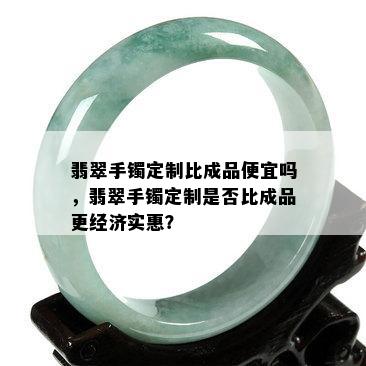 翡翠手镯定制比成品便宜吗，翡翠手镯定制是否比成品更经济实惠？