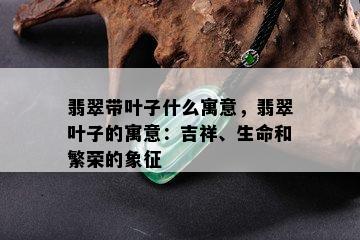 翡翠带叶子什么寓意，翡翠叶子的寓意：吉祥、生命和繁荣的象征