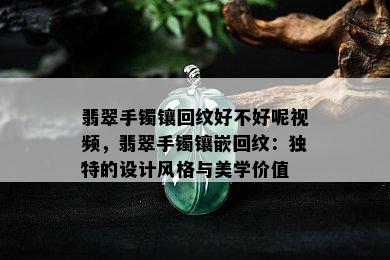 翡翠手镯镶回纹好不好呢视频，翡翠手镯镶嵌回纹：独特的设计风格与美学价值