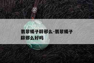 翡翠镯子辟邪么-翡翠镯子辟邪么好吗