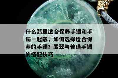 什么翡翠适合保养手镯和手镯一起戴，如何选择适合保养的手镯？翡翠与普通手镯的搭配技巧