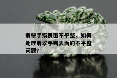 翡翠手镯表面不平整，如何处理翡翠手镯表面的不平整问题？