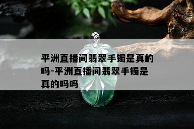 平洲直播间翡翠手镯是真的吗-平洲直播间翡翠手镯是真的吗吗