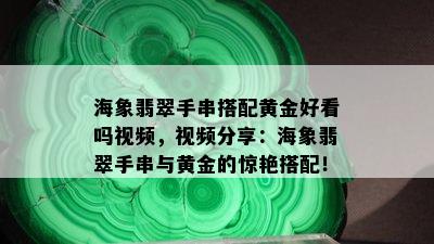 海象翡翠手串搭配黄金好看吗视频，视频分享：海象翡翠手串与黄金的惊艳搭配！