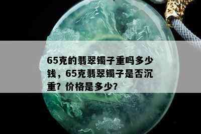 65克的翡翠镯子重吗多少钱，65克翡翠镯子是否沉重？价格是多少？