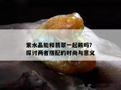 紫水晶能和翡翠一起戴吗？探讨两者搭配的时尚与意义