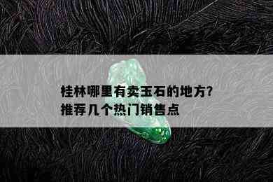 桂林哪里有卖玉石的地方？推荐几个热门销售点