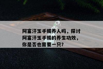 阿富汗玉手镯养人吗，探讨阿富汗玉手镯的养生功效，你是否也需要一只？