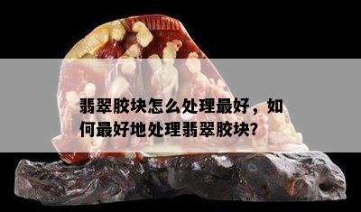 翡翠胶块怎么处理更好，如何更好地处理翡翠胶块？