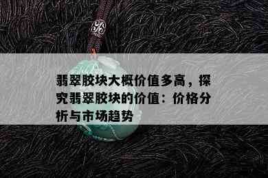 翡翠胶块大概价值多高，探究翡翠胶块的价值：价格分析与市场趋势