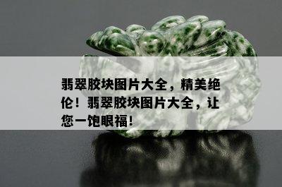 翡翠胶块图片大全，精美绝伦！翡翠胶块图片大全，让您一饱眼福！