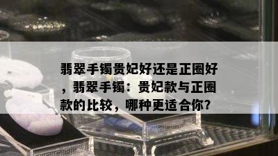 翡翠手镯贵妃好还是正圈好，翡翠手镯：贵妃款与正圈款的比较，哪种更适合你？