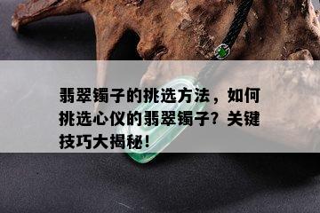 翡翠镯子的挑选方法，如何挑选心仪的翡翠镯子？关键技巧大揭秘！