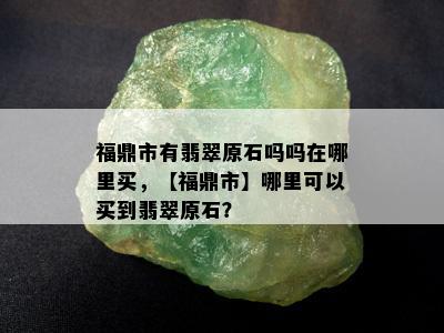 福鼎市有翡翠原石吗吗在哪里买，【福鼎市】哪里可以买到翡翠原石？