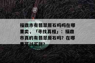 福鼎市有翡翠原石吗吗在哪里卖，「寻找真相」：福鼎市真的有翡翠原石吗？在哪里可以买到？