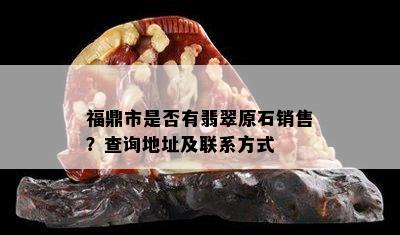 福鼎市是否有翡翠原石销售？查询地址及联系方式